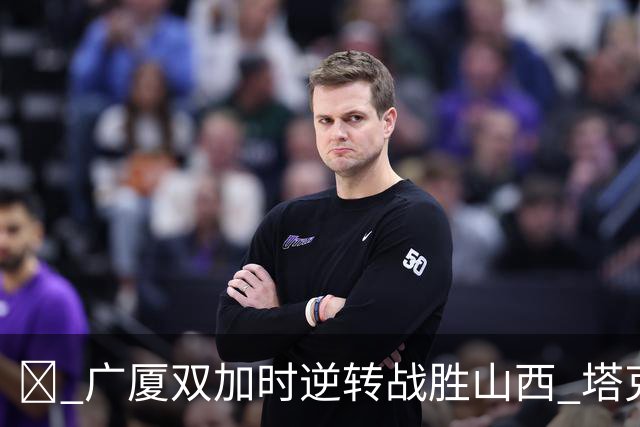 🔔 广厦双加时逆转战胜山西 塔克大放异彩孙铭徽助力取胜
